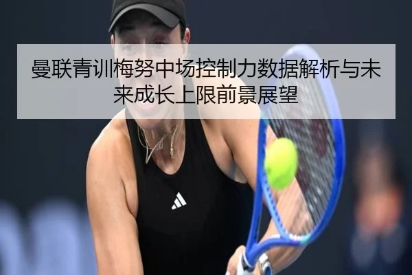 曼联青训梅努中场控制力数据解析与未来成长上限前景展望