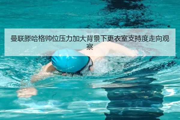 曼联滕哈格帅位压力加大背景下更衣室支持度走向观察
