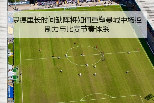 罗德里长时间缺阵将如何重塑曼城中场控制力与比赛节奏体系