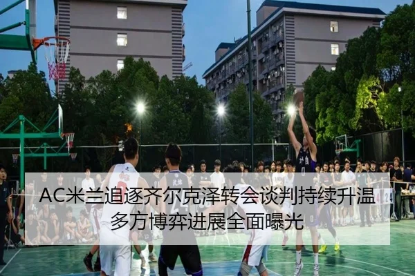 AC米兰追逐齐尔克泽转会谈判持续升温多方博弈进展全面曝光