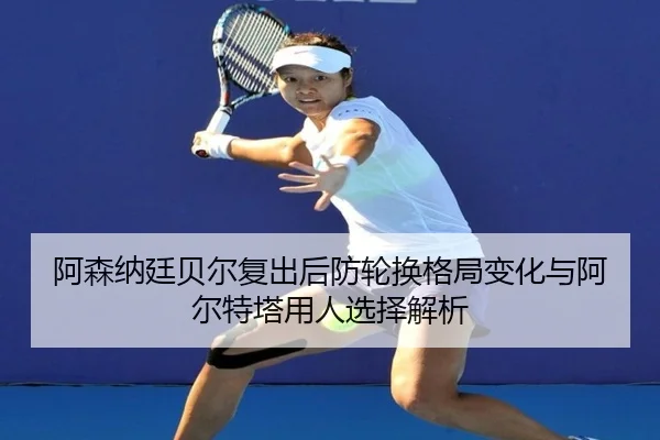 阿森纳廷贝尔复出后防轮换格局变化与阿尔特塔用人选择解析