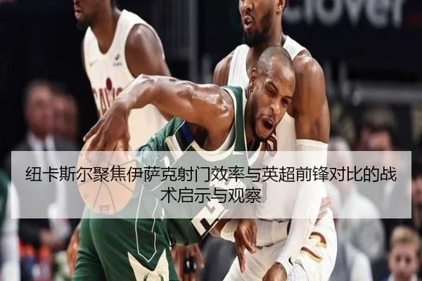 纽卡斯尔聚焦伊萨克射门效率与英超前锋对比的战术启示与观察